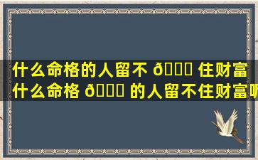 什么命格的人留不 🐅 住财富（什么命格 🐞 的人留不住财富呢）